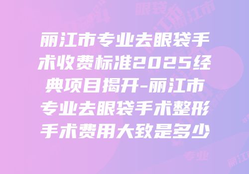 丽江市专业去眼袋手术收费标准2025经典项目揭开-丽江市专业去眼袋手术整形手术费用大致是多少