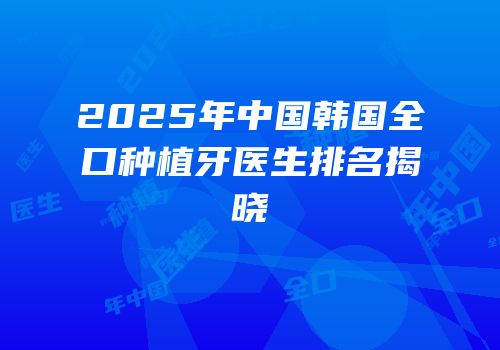 2025年中国韩国全口种植牙医生排名揭晓