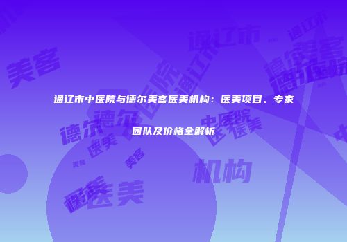 通辽市中医院与德尔美客医美机构：医美项目、专家团队及价格全解析