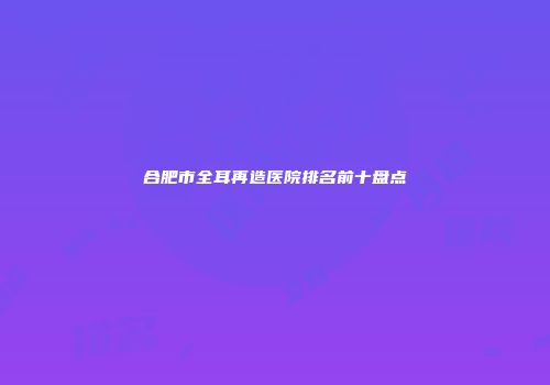 合肥市全耳再造医院排名前十盘点