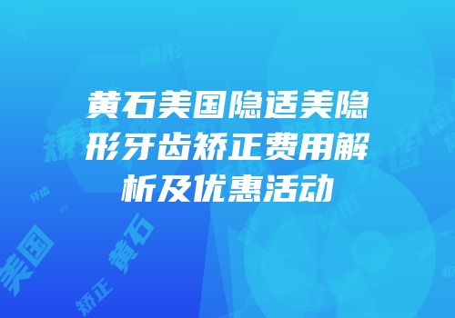 黄石美国隐适美隐形牙齿矫正费用解析及优惠活动