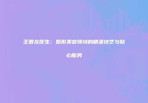 王晋龙医生：整形美容领域的精湛技艺与贴心服务