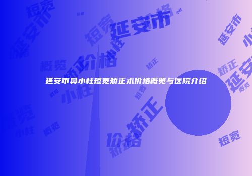 延安市鼻小柱短宽矫正术价格概览与医院介绍