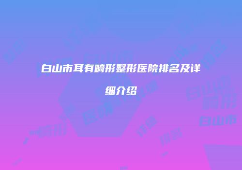 白山市耳有畸形整形医院排名及详细介绍
