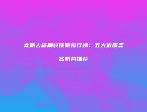 太原去嘴角纹医院排行榜：五大优质美容机构推荐