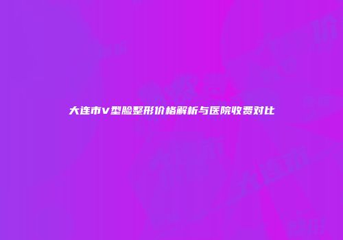 大连市V型脸整形价格解析与医院收费对比