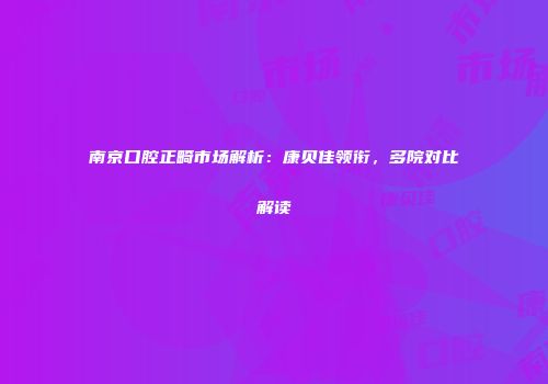 南京口腔正畸市场解析：康贝佳领衔，多院对比解读