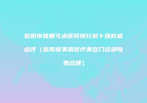 岳阳市隆眉弓术医院排行前十强权威点评（岳阳爱美丽医疗美容门诊部收费合理）