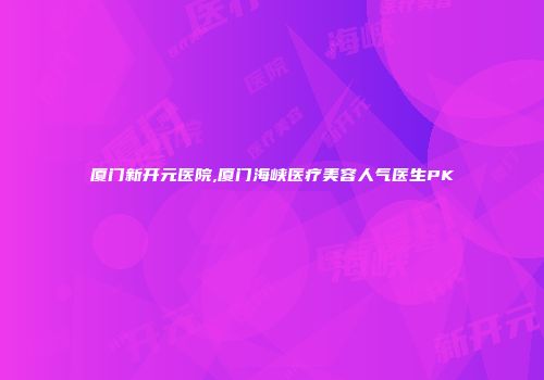 厦门新开元医院,厦门海峡医疗美容人气医生PK