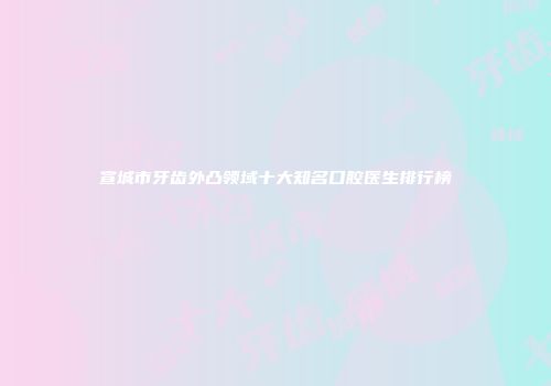 宣城市牙齿外凸领域十大知名口腔医生排行榜