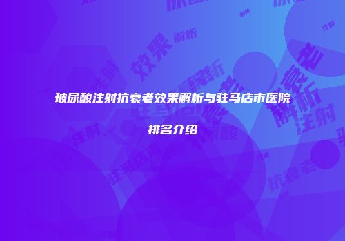 玻尿酸注射抗衰老效果解析与驻马店市医院排名介绍
