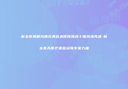 新乡市鼻唇沟填充美容术医院排名十强技术先进-新乡美天医疗美容诊所专家力推