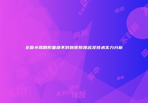全国小耳畸形面部不对称医院排名及技术实力分析