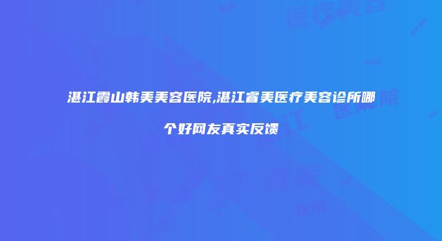 湛江霞山韩美美容医院,湛江睿美医疗美容诊所哪个好网友真实反馈
