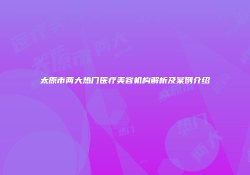 太原市两大热门医疗美容机构解析及案例介绍