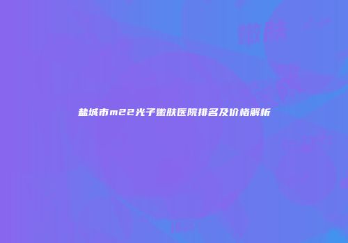 盐城市m22光子嫩肤医院排名及价格解析