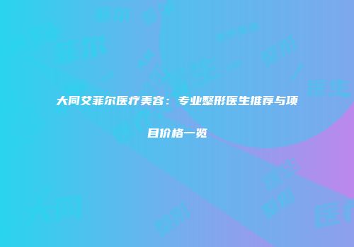 大同艾菲尔医疗美容：专业整形医生推荐与项目价格一览