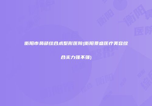 衡阳市鼻部综合术整形医院(衡阳景盛医疗美容综合实力强不强)