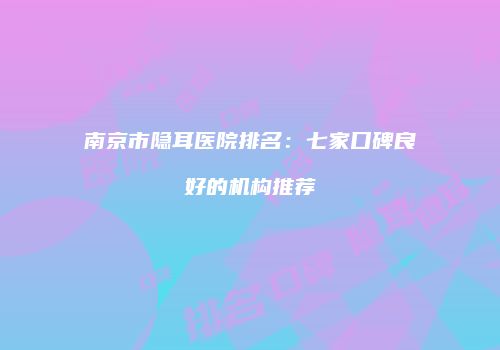 南京市隐耳医院排名：七家口碑良好的机构推荐