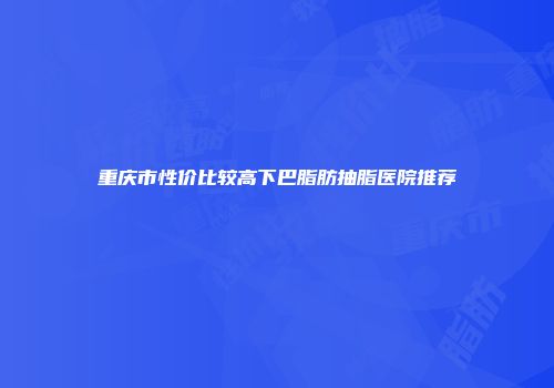 重庆市性价比较高下巴脂肪抽脂医院推荐