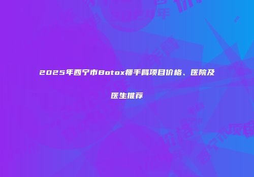 2025年西宁市Botox瘦手臂项目价格、医院及医生推荐