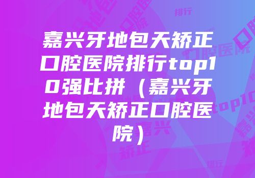 嘉兴牙地包天矫正口腔医院排行top10强比拼（嘉兴牙地包天矫正口腔医院）