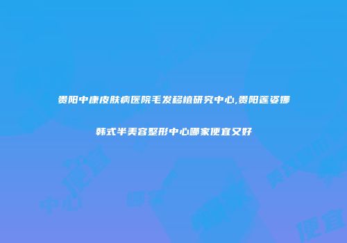 贵阳中康皮肤病医院毛发移植研究中心,贵阳莲姿娜韩式半美容整形中心哪家便宜又好