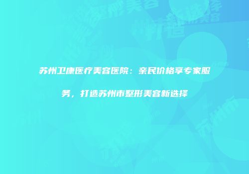 苏州卫康医疗美容医院：亲民价格享专家服务，打造苏州市整形美容新选择