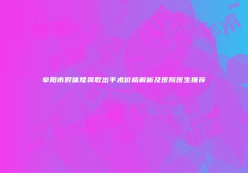 阜阳市假体隆鼻取出手术价格解析及医院医生推荐
