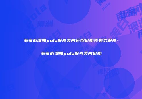 南京市澳洲pola冷光美白近期价格表强势曝光-南京市澳洲pola冷光美白价格