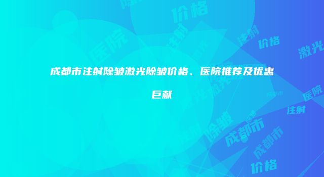 成都市注射除皱激光除皱价格、医院推荐及优惠巨献