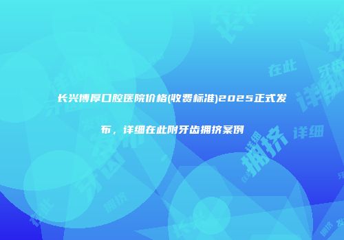 长兴博厚口腔医院价格(收费标准)2025正式发布，详细在此附牙齿拥挤案例