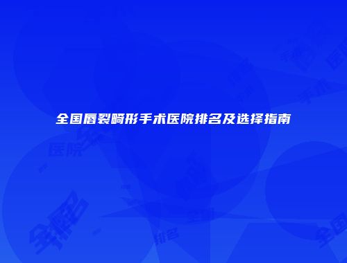 全国唇裂畸形手术医院排名及选择指南