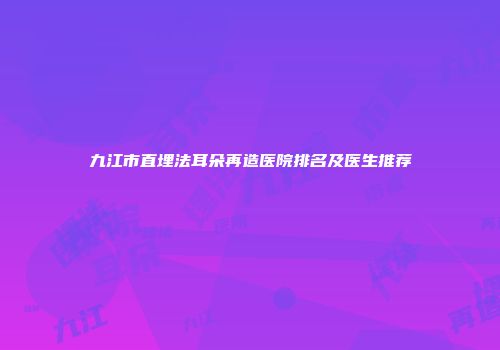 九江市直埋法耳朵再造医院排名及医生推荐