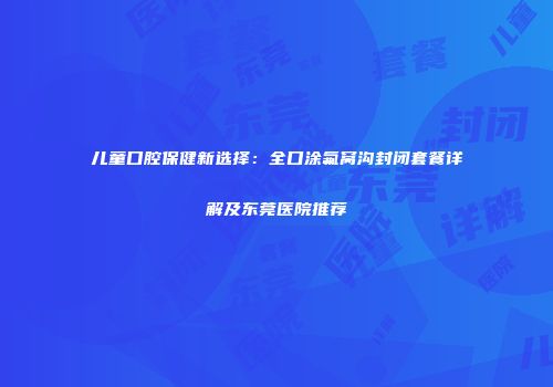 儿童口腔保健新选择：全口涂氟窝沟封闭套餐详解及东莞医院推荐