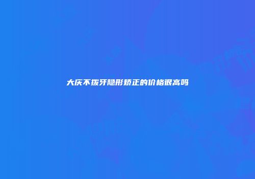 大庆不拨牙隐形矫正的价格很高吗