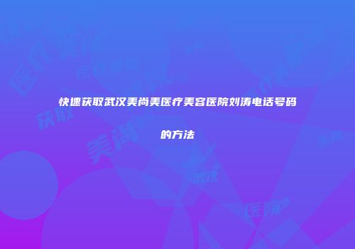 快速获取武汉美尚美医疗美容医院刘涛电话号码的方法