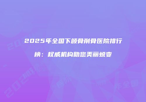 2025年全国下颌骨削骨医院排行榜：权威机构助您美丽蜕变