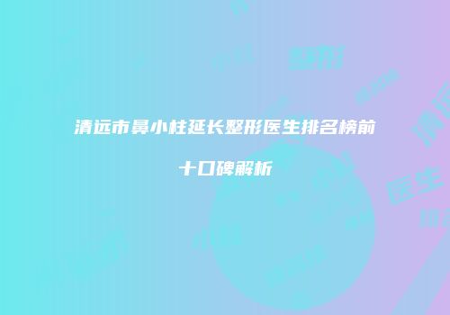 清远市鼻小柱延长整形医生排名榜前十口碑解析