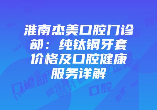 淮南杰美口腔门诊部：纯钛钢牙套价格及口腔健康服务详解