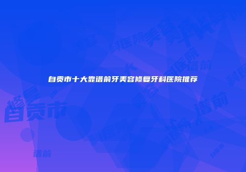 自贡市十大靠谱前牙美容修复牙科医院推荐