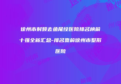 徐州市射频去鱼尾纹医院排名榜前十强全新汇总-排名靠前徐州市整形医院