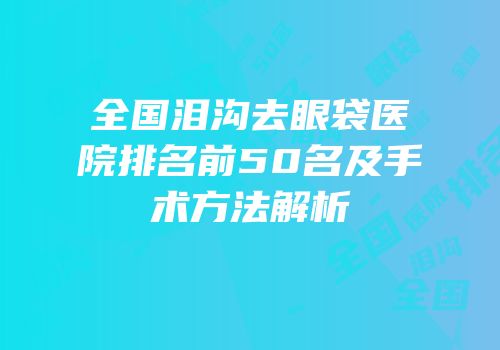 全国泪沟去眼袋医院排名前50名及手术方法解析