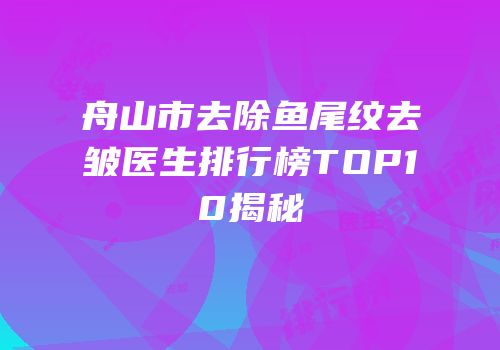 舟山市去除鱼尾纹去皱医生排行榜TOP10揭秘