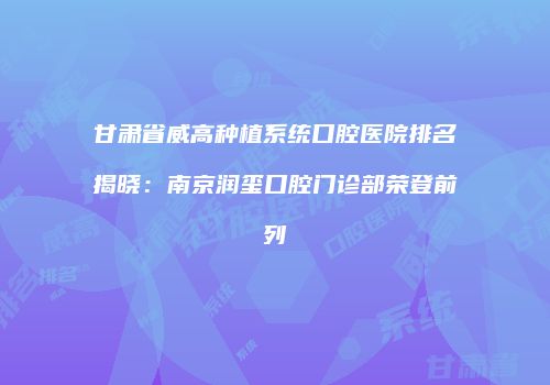 甘肃省威高种植系统口腔医院排名揭晓：南京润玺口腔门诊部荣登前列