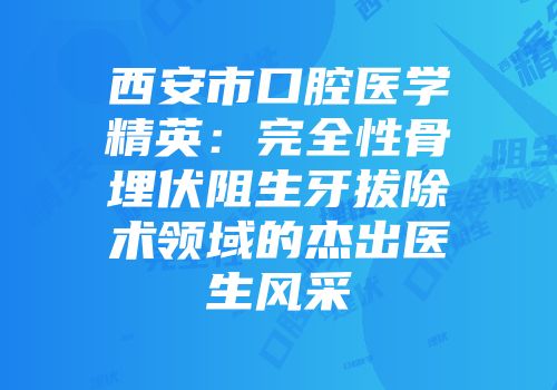 西安市口腔医学精英：完全性骨埋伏阻生牙拔除术领域的杰出医生风采