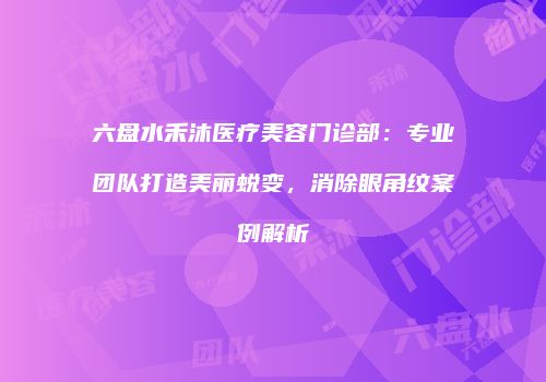 六盘水禾沐医疗美容门诊部：专业团队打造美丽蜕变，消除眼角纹案例解析