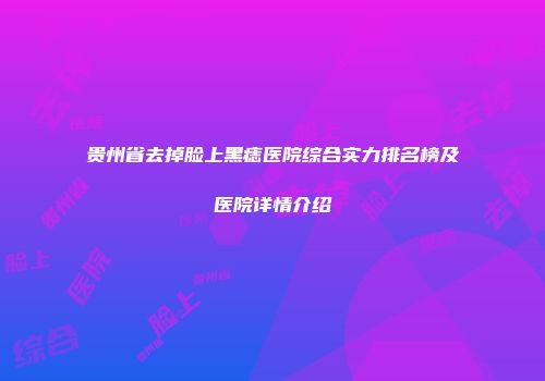 贵州省去掉脸上黑痣医院综合实力排名榜及医院详情介绍