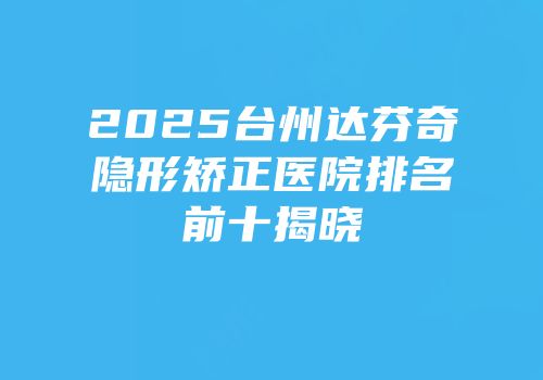 2025台州达芬奇隐形矫正医院排名前十揭晓