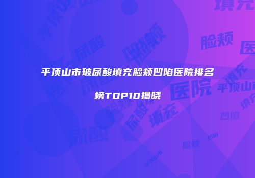 平顶山市玻尿酸填充脸颊凹陷医院排名榜TOP10揭晓